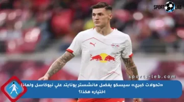 «تحولات كبرى» سيسكو يفضل مانشستر يونايتد على نيوكاسل ولماذا اختياره هكذا؟